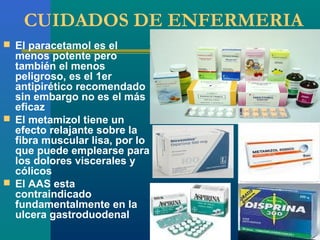 CUIDADOS DE ENFERMERIA
 El paracetamol es el
  menos potente pero
  también el menos
  peligroso, es el 1er
  antipirético recomendado
  sin embargo no es el más
  eficaz
 El metamizol tiene un
  efecto relajante sobre la
  fibra muscular lisa, por lo
  que puede emplearse para
  los dolores viscerales y
  cólicos
 El AAS esta
  contraindicado
  fundamentalmente en la
  ulcera gastroduodenal
 