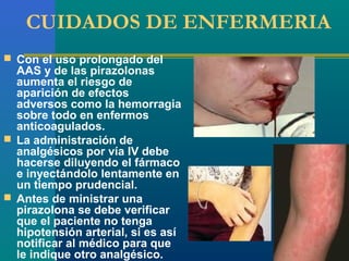 CUIDADOS DE ENFERMERIA
 Con el uso prolongado del
  AAS y de las pirazolonas
  aumenta el riesgo de
  aparición de efectos
  adversos como la hemorragia
  sobre todo en enfermos
  anticoagulados.
 La administración de
  analgésicos por vía IV debe
  hacerse diluyendo el fármaco
  e inyectándolo lentamente en
  un tiempo prudencial.
 Antes de ministrar una
  pirazolona se debe verificar
  que el paciente no tenga
  hipotensión arterial, si es así
  notificar al médico para que
  le indique otro analgésico.
 