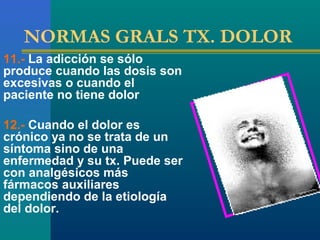 NORMAS GRALS TX. DOLOR
11.- La adicción se sólo
produce cuando las dosis son
excesivas o cuando el
paciente no tiene dolor

12.- Cuando el dolor es
crónico ya no se trata de un
síntoma sino de una
enfermedad y su tx. Puede ser
con analgésicos más
fármacos auxiliares
dependiendo de la etiología
del dolor.
 