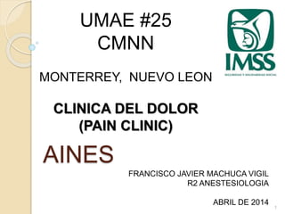 AINES 
1 
UMAE #25 
CMNN 
MONTERREY, NUEVO LEON 
CLINICA DEL DOLOR 
(PAIN CLINIC) 
FRANCISCO JAVIER MACHUCA VIGIL 
R2 ANESTESIOLOGIA 
ABRIL DE 2014 
 