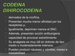 CODEINACODEINA
DIHIROCODEINADIHIROCODEINA
 derivados de la morfina,
 Presentan mucha menor afinidad por los
receptores μ.
 Igualmente, deprimen menos el SNC.
 Además, presentan acción antitusígena
 capacidad de provocar estreñimiento
 Su analgesia es muy útil en dolores de tipo
medio o moderadamente intensos,
 Pueden producir náuseas y vómitos, mareo e
inestabilidad..
 