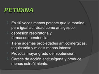 PETIDINAPETIDINA
 Es 10 veces menos potente que la morfina,
pero igual actividad como analgesico,
 depresión respiratoria y
farmacodependencia.
 Tiene además propiedades anticolinérgicas,
taquicardia y miosis menos intensa
 Provoca mayor grado de hipotensión.
 Carece de acción antitusígena y produce
menos estreñimiento.
 