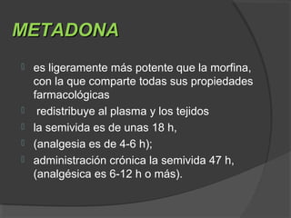 METADONAMETADONA
 es ligeramente más potente que la morfina,
con la que comparte todas sus propiedades
farmacológicas
 redistribuye al plasma y los tejidos
 la semivida es de unas 18 h,
 (analgesia es de 4-6 h);
 administración crónica la semivida 47 h,
(analgésica es 6-12 h o más).
 