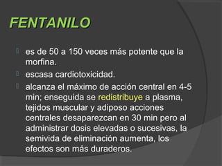 FENTANILOFENTANILO
 es de 50 a 150 veces más potente que la
morfina.
 escasa cardiotoxicidad.
 alcanza el máximo de acción central en 4-5
min; enseguida se redistribuye a plasma,
tejidos muscular y adiposo acciones
centrales desaparezcan en 30 min pero al
administrar dosis elevadas o sucesivas, la
semivida de eliminación aumenta, los
efectos son más duraderos.
 
