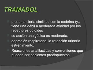 TRAMADOLTRAMADOL
 presenta cierta similitud con la codeína (y,,
tiene una débil a moderada afinidad por los
receptores opioides
 su acción analgésica es moderada,
 depresión respiratoria, la retención urinaria
estreñimiento.
 Reacciones anafilácticas y convulsiones que
pueden ser pacientes predispuestos
 