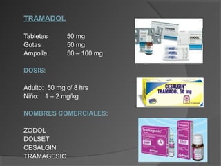 TRAMADOL
Tabletas 50 mg
Gotas 50 mg
Ampolla 50 – 100 mg
DOSIS:
Adulto: 50 mg c/ 8 hrs
Niño: 1 – 2 mg/kg
NOMBRES COMERCIALES:
ZODOL
DOLSET
CESALGIN
TRAMAGESIC
 