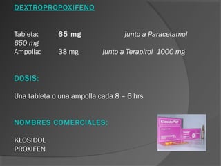 DEXTROPROPOXIFENO
Tableta: 65 mg junto a Paracetamol
650 mg
Ampolla: 38 mg junto a Terapirol 1000 mg
DOSIS:
Una tableta o una ampolla cada 8 – 6 hrs
NOMBRES COMERCIALES:
KLOSIDOL
PROXIFEN
 