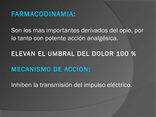 FARMACODINAMIA:
Son los mas importantes derivados del opio, por
lo tanto con potente acción analgésica.
ELEVAN EL UMBRAL DEL DOLOR 100 %
MECANISMO DE ACCION:
Inhiben la transmisión del impulso eléctrico.
 