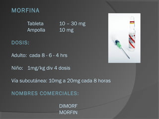 MORFINA
Tableta 10 – 30 mg
Ampolla 10 mg
DOSIS:
Adulto: cada 8 - 6 - 4 hrs
Niño: 1mg/kg div 4 dosis
Vía subcutánea: 10mg a 20mg cada 8 horas
NOMBRES COMERCIALES:
DIMORF
MORFIN
 