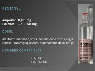 FENTANYL
Ampolla: 0,05 mg
Parche: 25 – 50 mg
DOSIS:
Adultos: 1 ampolla c/2hrs, dependiendo de la cirugía
Niños: 0,005mg/kg c/2hrs, dependiendo de la cirugía
NOMBRES COMERCIALES:
FENTAX
FENTADROL
 