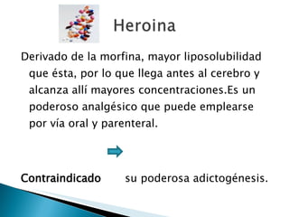 Derivado de la morfina, mayor liposolubilidad que ésta, por lo que llega antes al cerebro y alcanza allí mayores concentraciones.Es un poderoso analgésico que puede emplearse por vía oral y parenteral. Contraindicado  su poderosa adictogénesis.  