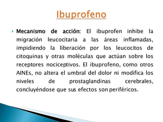 Mecanismo de acción:  El ibuprofen inhibe la migración leucocitaria a las áreas inflamadas, impidiendo la liberación por los leucocitos de citoquinas y otras moléculas que actúan sobre los receptores nociceptivos. El ibuprofeno, como otros AINEs, no altera el umbral del dolor ni modifica los niveles de prostaglandinas cerebrales, concluyéndose que sus efectos son periféricos.  