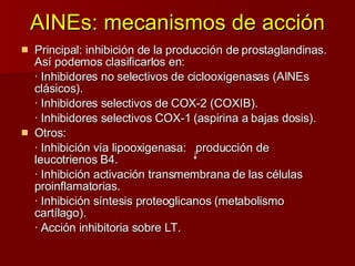 AINEs: mecanismos de acción Principal: inhibición de la producción de prostaglandinas. Así podemos clasificarlos en:  · Inhibidores no selectivos de ciclooxigenasas (AINEs clásicos). · Inhibidores selectivos de COX-2 (COXIB). · Inhibidores selectivos COX-1 (aspirina a bajas dosis). Otros: · Inhibición vía lipooxigenasa:  producción de  leucotrienos B4. · Inhibición activación transmembrana de las células  proinflamatorias. · Inhibición síntesis proteoglicanos (metabolismo cartílago). · Acción inhibitoria sobre LT. 