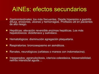 AINEs: efectos secundarios Gastrointestinales: los más frecuentes. Desde hiperemia a gastritis difusa, erosiones, úlceras y hemorragias. Profilaxis útil en pacientes de alto riesgo. Hepáticas: elevación reversible enzimas hepáticas. Los más hepatotóxicos: diclofenaco y sulindaco. Hematológicos: disminución agregación plaquetaria. Respiratorios: broncoespasmo en asmáticos. Renales, neurológicos (cefaleas o mareos con indometacina). Inesperados: agranulocitosis, ictericia colestásica, fotosensibilidad, nefritis intersticial aguda.... 