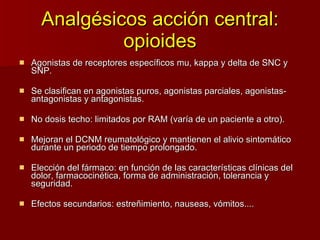 Analgésicos acción central: opioides Agonistas de receptores específicos mu, kappa y delta de SNC y SNP. Se clasifican en agonistas puros, agonistas parciales, agonistas-antagonistas y antagonistas. No dosis techo: limitados por RAM (varía de un paciente a otro). Mejoran el DCNM reumatológico y mantienen el alivio sintomático durante un periodo de tiempo prolongado. Elección del fármaco: en función de las características clínicas del dolor, farmacocinética, forma de administración, tolerancia y seguridad. Efectos secundarios: estreñimiento, nauseas, vómitos.... 