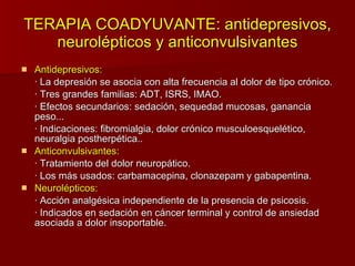 TERAPIA COADYUVANTE: antidepresivos, neurolépticos y anticonvulsivantes Antidepresivos: · La depresión se asocia con alta frecuencia al dolor de tipo crónico. · Tres grandes familias: ADT, ISRS, IMAO. · Efectos secundarios: sedación, sequedad mucosas, ganancia peso... · Indicaciones: fibromialgia, dolor crónico musculoesquelético, neuralgia postherpética.. Anticonvulsivantes: · Tratamiento del dolor neuropático. · Los más usados: carbamacepina, clonazepam y gabapentina. Neurolépticos: · Acción analgésica independiente de la presencia de psicosis. · Indicados en sedación en cáncer terminal y control de ansiedad asociada a dolor insoportable.  