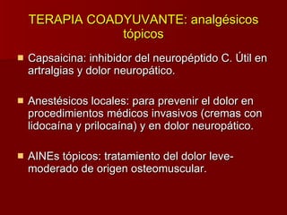 TERAPIA COADYUVANTE: analgésicos tópicos Capsaicina: inhibidor del neuropéptido C. Útil en artralgias y dolor neuropático. Anestésicos locales: para prevenir el dolor en procedimientos médicos invasivos (cremas con lidocaína y prilocaína) y en dolor neuropático. AINEs tópicos: tratamiento del dolor leve-moderado de origen osteomuscular. 