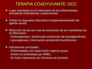 TERAPIA COADYUVANTE: GCC Lugar importante en el tratamiento de las enfermedades reumáticas inflamatorias y autoinmunes. Inhiben la respuesta inflamatoria independientemente del agente causal. Reducción de las dos vías de producción de los mediadores de la inflamación: · Ciclooxigenasa ( disminución producción de prostaglandinas). · Lipooxigenasa ( disminución producción leucotrienos). Indicaciones principales: · Enfermedades con repercusión orgánica grave. · Artritis no controladas por AINEs. · Al iniciar tratamiento con fármacos de remisión. 