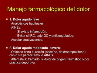 Manejo farmacológico del dolor 1.  Dolor agudo leve : · Analgésicos habituales. · AINEs:  · Si existe inflamación. · Evitar si IRC, bajo GC y anticoagulados. · Asociar coadyuvantes. 2.  Dolor agudo moderado  severo : · Opiaceo corta duración (codeína, dextropropoxifeno) con o sin paracetamol o AINEs. · Alternativa: tramadol si dolor de origen traumático o por práctica deportiva. 