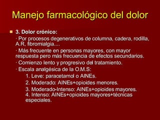Manejo farmacológico del dolor 3. Dolor crónico: · Por procesos degenerativos de columna, cadera, rodilla, A.R, fibromialgia.... · Más frecuente en personas mayores, con mayor respuesta pero más frecuencia de efectos secundarios. · Comienzo lento y progresivo del tratamiento. · Escala analgésica de la O.M.S:  1. Leve: paracetamol o AINEs. 2. Moderado: AINEs+opioides menores. 3. Moderado-Intenso: AINEs+opioides mayores.  4. Intenso: AINEs+opioides mayores+técnicas    especiales.  