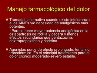 Manejo farmacológico del dolor Tramadol: alternativa cuando existe intolerancia a los AINEs y/o necesidad de analgésicos más potentes. · Parece tener mayor potencia analgésica en la osteoartrosis de rodilla y cadera y menos efectos secundarios que pentazocina, dextropropoxifeno y codeína. Agonistas puros de efecto prolongado: fentanilo transdérmico. Es el principal tratamiento para el dolor crónico moderado-severo estable. 