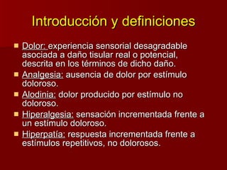 Introducción y definiciones Dolor:  experiencia sensorial desagradable asociada a daño tisular real o potencial,  descrita en los términos de dicho daño. Analgesia:  ausencia de dolor por estímulo doloroso. Alodinia:  dolor producido por estímulo no doloroso. Hiperalgesia:  sensación incrementada frente a un estímulo doloroso.  Hiperpatía:  respuesta incrementada frente a estímulos repetitivos, no dolorosos. 