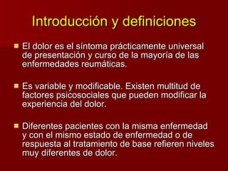Introducción y definiciones El dolor es el síntoma prácticamente universal de presentación y curso de la mayoría de las enfermedades reumáticas. Es variable y modificable. Existen multitud de factores psicosociales que pueden modificar la experiencia del dolor. Diferentes pacientes con la misma enfermedad y con el mismo estado de enfermedad o de respuesta al tratamiento de base refieren niveles muy diferentes de dolor. 