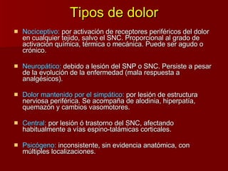 Tipos de dolor Nociceptivo:  por activación de receptores periféricos del dolor en cualquier tejido, salvo el SNC. Proporcional al grado de activación química, térmica o mecánica. Puede ser agudo o crónico. Neuropático:  debido a lesión del SNP o SNC. Persiste a pesar de la evolución de la enfermedad (mala respuesta a analgésicos).  Dolor mantenido por el simpático:  por lesión de estructura nerviosa periférica. Se acompaña de alodinia, hiperpatía, quemazón y cambios vasomotores. Central:  por lesión ó trastorno del SNC, afectando habitualmente a vías espino-talámicas corticales. Psicógeno:  inconsistente, sin evidencia anatómica, con múltiples localizaciones. 