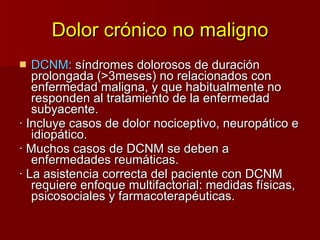 Dolor crónico no maligno DCNM:  síndromes dolorosos de duración prolongada (>3meses) no relacionados con enfermedad maligna, y que habitualmente no responden al tratamiento de la enfermedad subyacente. · Incluye casos de dolor nociceptivo, neuropático e idiopático. · Muchos casos de DCNM se deben a enfermedades reumáticas. · La asistencia correcta del paciente con DCNM requiere enfoque multifactorial: medidas físicas, psicosociales y farmacoterapéuticas. 