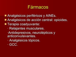Fármacos Analgésicos periféricos  y  AINEs. Analgésicos de acción central: opioides. Terapia coadyuvante: · Relajantes musculares. ·Antidepresivos, neurolépticos y  anticonvulsivantes. · Analgésicos tópicos. · GCC. 