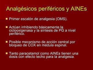 Analgésicos periféricos y AINEs Primer escalón de analgesia (OMS). Actúan inhibiendo básicamente la ciclooxigenasa y la síntesis de PG a nivel periférico. Posible mecanismo de acción central por bloqueo de COX en médula espinal. Tanto paracetamol como AINEs tienen una dosis con efecto techo para la analgesia. 