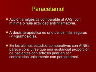 Paracetamol Acción analgésica comparable al AAS, con mínima o nula actividad  anti inflamatoria. A dosis terapéutica es uno de los más seguros (< 4gramos/día). En los últimos estudios comparativos con AINEs parece concluirse que una sustancial proporción de pacientes con artrosis podrían ser controlados únicamente con paracetamol. 