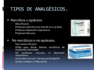TIPOS DE ANALGÉSICOS.
 Narcótico u opiáceos
 Mas eficaces
 Producen adicción (uso más de 10 a 15 días)
 Producen depresión respiratoria
 Producen Narcosis
 No narcóticos o no opiáceos.
 Son menos eficaces
 Útiles para aliviar dolores somáticos de
moderada intensidad.
 No producen narcosis, ni depresión
respiratoria.
 Se pueden usar por tiempos prolongados
 Quitan la fiebre e inflamación.
 
