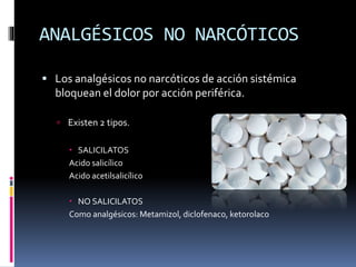 ANALGÉSICOS NO NARCÓTICOS
 Los analgésicos no narcóticos de acción sistémica
bloquean el dolor por acción periférica.
 Existen 2 tipos.
 SALICILATOS
Acido salicílico
Acido acetilsalicílico
 NO SALICILATOS
Como analgésicos: Metamizol, diclofenaco, ketorolaco
 