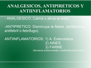 ANALGESICOS, ANTIPIRETICOS Y
ANTIINFLAMATORIOS
- ANALGESICO: Calma o alivia el dolor.
-ANTIPRETICO: Disminuye la fiebre. (antitermico,
antifebril o febrifugo).
ANTIINFLAMATORIOS: 1) A. Esteroideos
2) AINES
3) FARME
(farmacos antireumatides modificadores de la enf.)
 