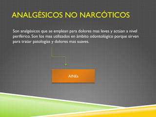ANALGÉSICOS NO NARCÓTICOS
Son analgésicos que se emplean para dolores mas leves y actúan a nivel
periférico. Son los mas utilizados en ámbito odontológico porque sirven
para tratar patologías y dolores mas suaves.
AINEs
 