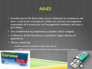 AINES
„  Antiinflamatorio No Esteroideos actúan inhibiendo los mediadores del
dolor a nivel de los nociceptores. Inhiben las enzimas ciclooxigenasas
responsable de la producción de Prostaglandina mediadora del dolor y
de la Fiebre.
„  Son antiinflamatorios, antipiréticos y pueden inducir analgesia
„  A diferencia de los Narcóticos no producen ningún síntoma de
dependencia
„  Efectos colaterales:
•  pueden aumentar la tendencia a desarrollar úlceras.
•  Los AINES pueden disminuir la función renal y aumentar la presión sanguínea.
 