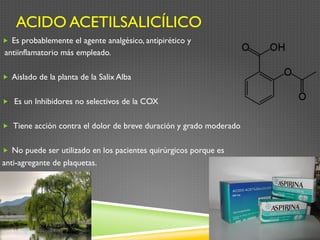 ACIDO ACETILSALICÍLICO
„  Es probablemente el agente analgésico, antipirético y
antiinflamatorio más empleado.
„  Aislado de la planta de la Salix Alba
„  Es un Inhibidores no selectivos de la COX
„  Tiene acción contra el dolor de breve duración y grado moderado
„  No puede ser utilizado en los pacientes quirúrgicos porque es
anti-agregante de plaquetas.
 