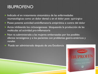 IBUPROFENO
„  Indicado el en tratamiento sintomático de las enfermedades
reumatológicas como un dolor dental u en el dolor post- quirúrgico
„  Posee potente actividad antiinflamatoria antipirética e contra del dolor
„  Actúa inhibiendo los ciclooxigenasas bloqueando la producción de las
moléculas ad actividad pro-inflamatoria
„  Non va subministrado a las mujeres embarazadas por los posibles
efectos teratógenos y a los pacientes con problemas gastro-entéricos y
renales
„  Puede ser administrado después de una Exodoncia
 