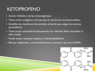 KETOPROFENO
„  Acción inhibidora de las ciclooxigenasas
„  Tiene acción analgésica central: pasa la membrana hematoencefalica
„  Estabiliza las membrana lisosomiales evitando que salgas los enzimas
proteolíticos
„  Tiene acción antioxidante bloqueando los radicales libres asociados al
daño tisular
„  Puede causar steatosis hepática y fotosensibilización
„  Efectos colaterales y contraindicaciones comunes a los otros AINEs
 