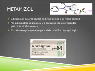 METAMIZOL
„  Indicado por dolores agudos de breve tiempo e di media entidad
„  No subministrar en mujeres y a pacientes con enfermedades
gastrointestinales, renales.
„  En odontología empleados para aliviar el dolor post-quirurgico
 