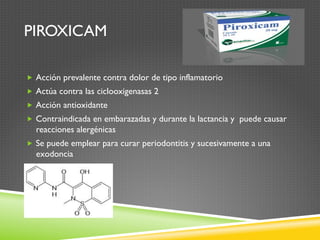 PIROXICAM
„  Acción prevalente contra dolor de tipo inflamatorio
„  Actúa contra las ciclooxigenasas 2
„  Acción antioxidante
„  Contraindicada en embarazadas y durante la lactancia y puede causar
reacciones alergénicas
„  Se puede emplear para curar periodontitis y sucesivamente a una
exodoncia
 