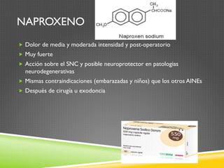NAPROXENO
„  Dolor de media y moderada intensidad y post-operatorio
„  Muy fuerte
„  Acción sobre el SNC y posible neuroprotector en patologias
neurodegenerativas
„  Mismas contraindicaciones (embarazadas y niños) que los otros AINEs
„  Después de cirugía u exodoncia
 
