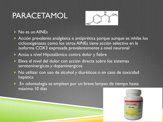PARACETAMOL
„  No es un AINEs
„  Acción prevalente analgésica e antipirética porque aunque se inhiba los
ciclooxigenasas como los otros AINEs tiene acción selectiva en la
isoforma COX3 expresada prevalentemente a nivel neuronal
„  Actúa a nivel Hipotalámico contra dolor y fiebre
„  Eleva el nivel del dolor con acción directa sobre los sistemas
serotoninergicos y dopaminergicos
„  No utilizar con uso de alcohol y diuréticos o en caso de toxicidad
hepática
„  En odontología se emplean por un breve lampso de tiempo hasta
máximo 10 días
 
