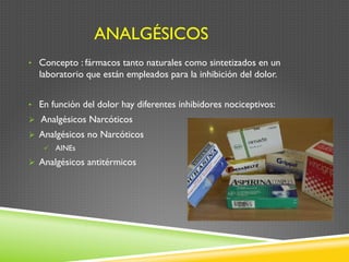 ANALGÉSICOS
•  Concepto : fármacos tanto naturales como sintetizados en un
laboratorio que están empleados para la inhibición del dolor.
•  En función del dolor hay diferentes inhibidores nociceptivos:
Ø  Analgésicos Narcóticos
Ø  Analgésicos no Narcóticos
ü  AINEs
Ø  Analgésicos antitérmicos
 