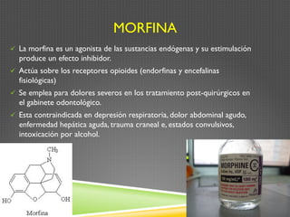 MORFINA
ü  La morfina es un agonista de las sustancias endógenas y su estimulación
produce un efecto inhibidor.
ü  Actúa sobre los receptores opioides (endorfinas y encefalinas
fisiológicas)
ü  Se emplea para dolores severos en los tratamiento post-quirúrgicos en
el gabinete odontológico.
ü  Esta contraindicada en depresión respiratoria, dolor abdominal agudo,
enfermedad hepática aguda, trauma craneal e, estados convulsivos,
intoxicación por alcohol.
 