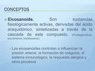 Conceptos Eicosanoide.Son sustancias fisiológicamente activas, derivadas del ácido araquidónico, sintetizadas a través de la cascada de este compuesto. (Prostaglandinas, leucotrienos, tromboxanos)Los eicosanoides controlan o influencian la presión arterial, la formación de coágulos, el sistema inmunológico, la respuesta alérgica y otros procesos