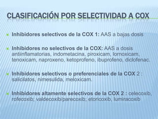 Clasificación por selectividad a COXInhibidores selectivos de la COX 1: AAS a bajas dosisInhibidores no selectivos de la COX: AAS a dosis antiinflamatorias, indometacina, piroxicam, lornoxicam, tenoxicam, naproxeno, ketoprofeno, ibuprofeno, diclofenac.Inhibidores selectivos o preferenciales de la COX 2 : salicilatos, nimesulida, meloxicam.Inhibidores altamente selectivos de la COX 2 : celecoxib, rofecoxib; valdecoxib/parecoxib; etoricoxib, lumiracoxib