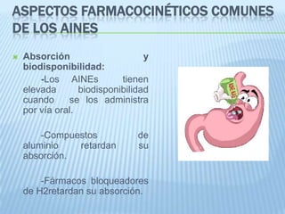 Aspectos farmacocinéticos comunes de los AINEsAbsorción  y biodisponibilidad: 		-Los AINEs  tienen elevada biodisponibilidad cuando 	se los administra por vía oral. 		-Compuestos de aluminio retardan su absorción. 		-Fármacos bloqueadores de H2retardan su absorción.