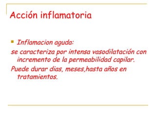 Acción inflamatoria
 Inflamacion aguda:
se caracteriza por intensa vasodilatación con
incremento de la permeabilidad capilar.
Puede durar dias, meses,hasta años en
tratamientos.
 